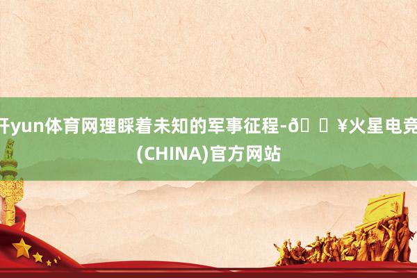 开yun体育网理睬着未知的军事征程-🔥火星电竞·(CHINA)官方网站