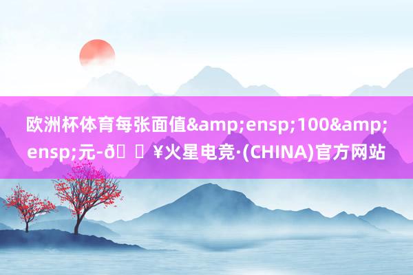 欧洲杯体育每张面值 100 元-🔥火星电竞·(CHINA)官方网站