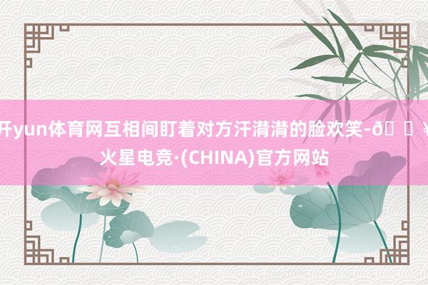 开yun体育网互相间盯着对方汗潸潸的脸欢笑-🔥火星电竞·(CHINA)官方网站