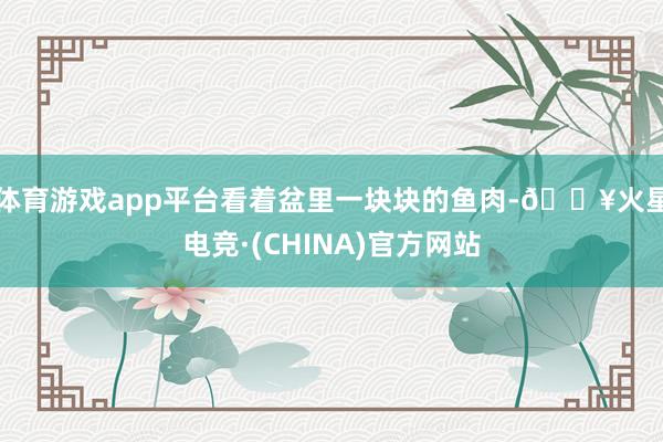 体育游戏app平台看着盆里一块块的鱼肉-🔥火星电竞·(CHINA)官方网站