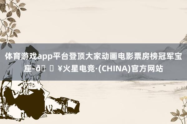 体育游戏app平台登顶大家动画电影票房榜冠军宝座-🔥火星电竞·(CHINA)官方网站