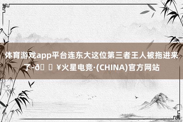体育游戏app平台连东大这位第三者王人被拖进来了-🔥火星电竞·(CHINA)官方网站