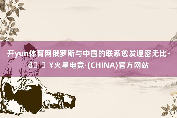 开yun体育网俄罗斯与中国的联系愈发邃密无比-🔥火星电竞·(CHINA)官方网站