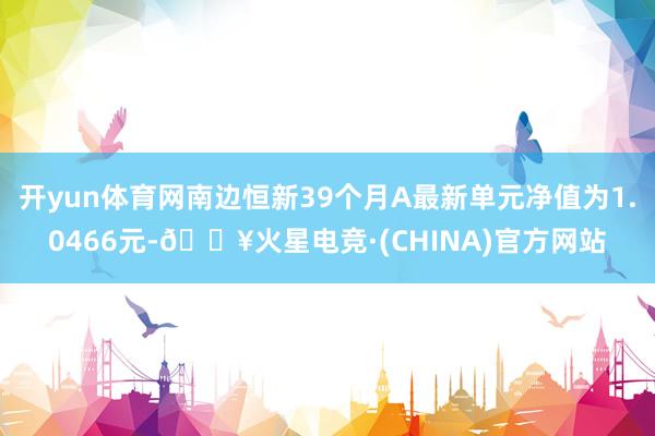 开yun体育网南边恒新39个月A最新单元净值为1.0466元-🔥火星电竞·(CHINA)官方网站