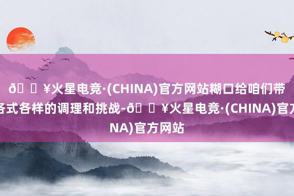 🔥火星电竞·(CHINA)官方网站糊口给咱们带来了各式各样的调理和挑战-🔥火星电竞·(CHINA)官方网站