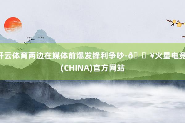 开云体育两边在媒体前爆发锋利争吵-🔥火星电竞·(CHINA)官方网站