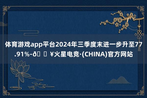 体育游戏app平台2024年三季度末进一步升至77.91%-🔥火星电竞·(CHINA)官方网站