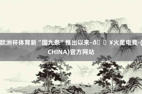 欧洲杯体育新“国九条”推出以来-🔥火星电竞·(CHINA)官方网站