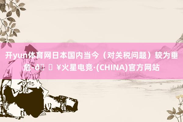 开yun体育网日本国内当今（对关税问题）较为垂危-🔥火星电竞·(CHINA)官方网站