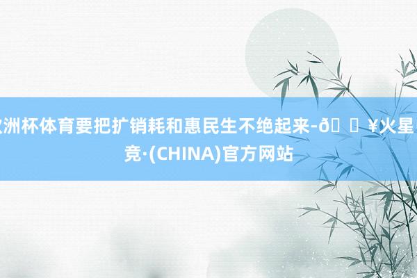欧洲杯体育要把扩销耗和惠民生不绝起来-🔥火星电竞·(CHINA)官方网站