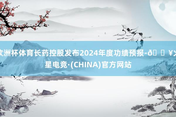 欧洲杯体育长药控股发布2024年度功绩预报-🔥火星电竞·(CHINA)官方网站