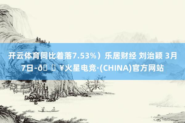 开云体育同比着落7.53%）乐居财经 刘治颖 3月7日-🔥火星电竞·(CHINA)官方网站