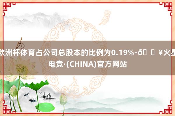 欧洲杯体育占公司总股本的比例为0.19%-🔥火星电竞·(CHINA)官方网站