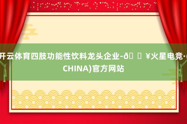 开云体育四肢功能性饮料龙头企业-🔥火星电竞·(CHINA)官方网站