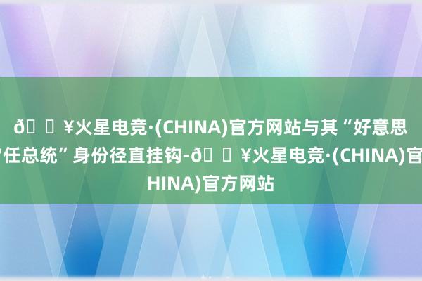 🔥火星电竞·(CHINA)官方网站与其“好意思国第47任总统”身份径直挂钩-🔥火星电竞·(CHINA)官方网站