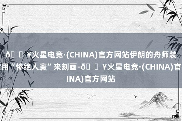 🔥火星电竞·(CHINA)官方网站伊朗的舟师装备不错用“惨绝人寰”来刻画-🔥火星电竞·(CHINA)官方网站