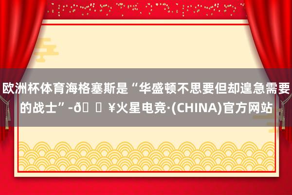 欧洲杯体育海格塞斯是“华盛顿不思要但却遑急需要的战士”-🔥火星电竞·(CHINA)官方网站