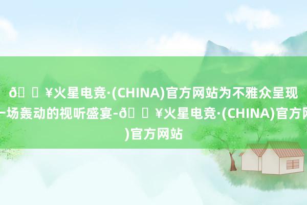 🔥火星电竞·(CHINA)官方网站为不雅众呈现了一场轰动的视听盛宴-🔥火星电竞·(CHINA)官方网站