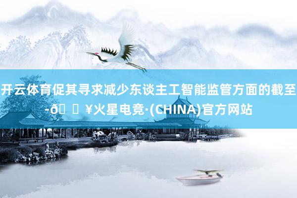 开云体育促其寻求减少东谈主工智能监管方面的截至-🔥火星电竞·(CHINA)官方网站