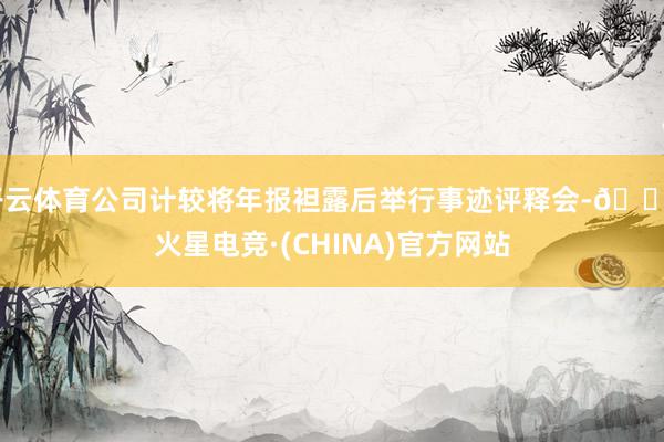开云体育公司计较将年报袒露后举行事迹评释会-🔥火星电竞·(CHINA)官方网站