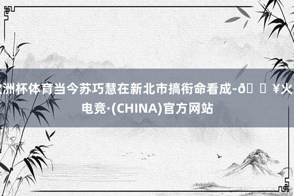 欧洲杯体育当今苏巧慧在新北市搞衔命看成-🔥火星电竞·(CHINA)官方网站