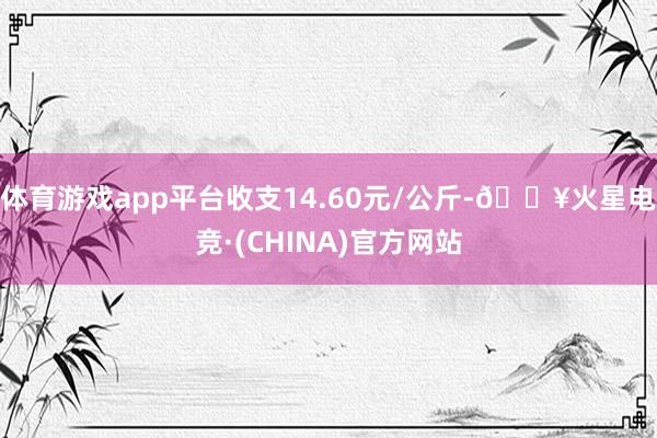体育游戏app平台收支14.60元/公斤-🔥火星电竞·(CHINA)官方网站