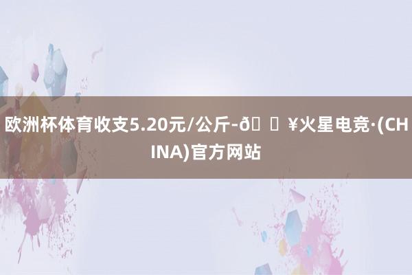欧洲杯体育收支5.20元/公斤-🔥火星电竞·(CHINA)官方网站