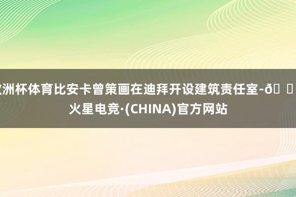 欧洲杯体育比安卡曾策画在迪拜开设建筑责任室-🔥火星电竞·(CHINA)官方网站