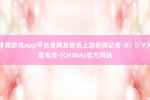 体育游戏app平台　　该网友告诉上游新闻记者-🔥火星电竞·(CHINA)官方网站