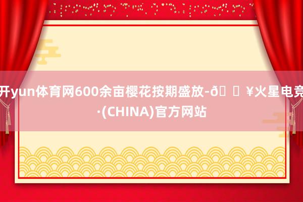 开yun体育网600余亩樱花按期盛放-🔥火星电竞·(CHINA)官方网站
