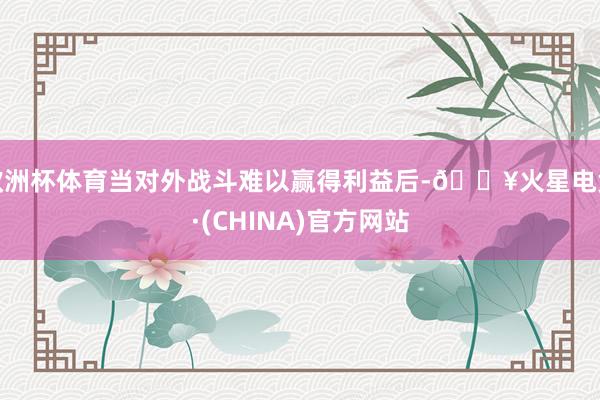 欧洲杯体育当对外战斗难以赢得利益后-🔥火星电竞·(CHINA)官方网站