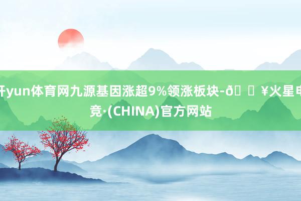 开yun体育网九源基因涨超9%领涨板块-🔥火星电竞·(CHINA)官方网站
