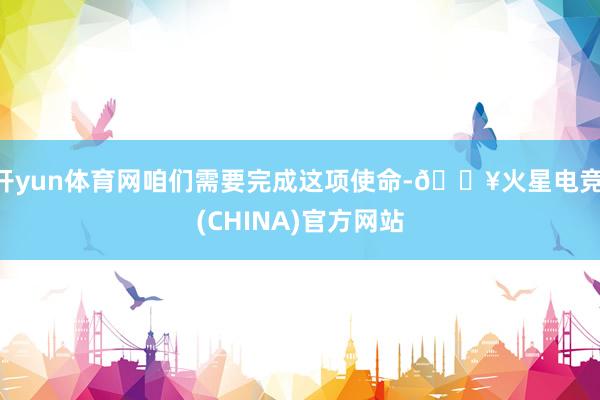 开yun体育网咱们需要完成这项使命-🔥火星电竞·(CHINA)官方网站