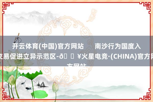 开云体育(中国)官方网站      南沙行为国度入口交易促进立异示范区-🔥火星电竞·(CHINA)官方网站
