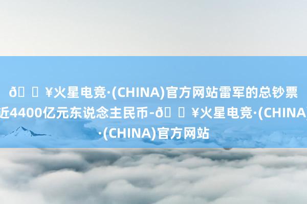 🔥火星电竞·(CHINA)官方网站雷军的总钞票估值已接近4400亿元东说念主民币-🔥火星电竞·(CHINA)官方网站