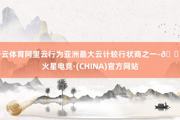 开云体育阿里云行为亚洲最大云计较行状商之一-🔥火星电竞·(CHINA)官方网站