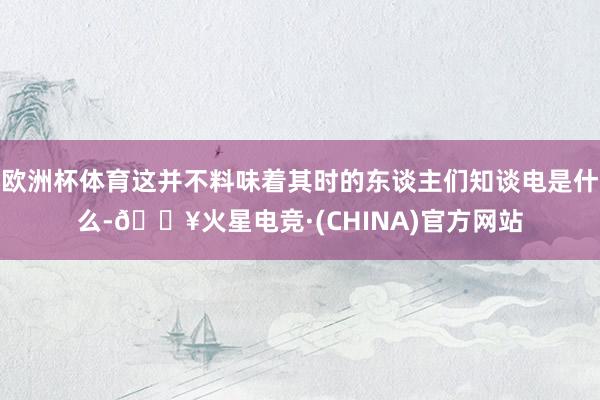 欧洲杯体育这并不料味着其时的东谈主们知谈电是什么-🔥火星电竞·(CHINA)官方网站