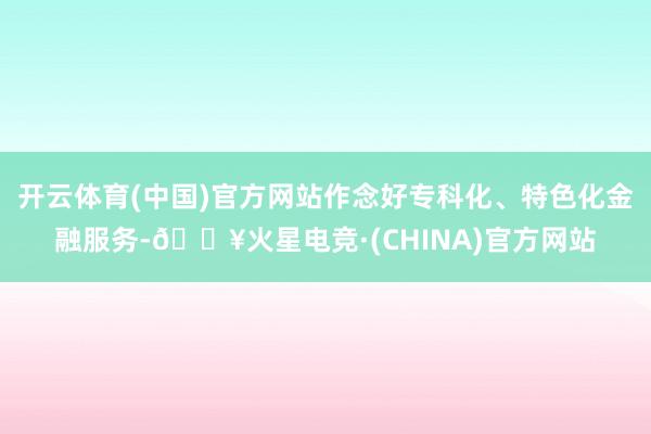 开云体育(中国)官方网站作念好专科化、特色化金融服务-🔥火星电竞·(CHINA)官方网站