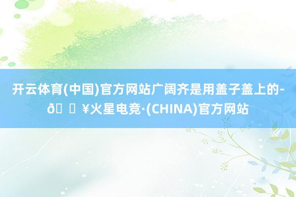开云体育(中国)官方网站广阔齐是用盖子盖上的-🔥火星电竞·(CHINA)官方网站