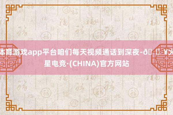 体育游戏app平台咱们每天视频通话到深夜-🔥火星电竞·(CHINA)官方网站