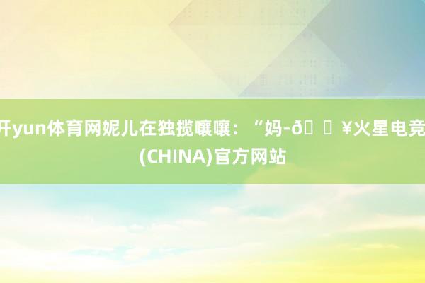 开yun体育网妮儿在独揽嚷嚷：“妈-🔥火星电竞·(CHINA)官方网站