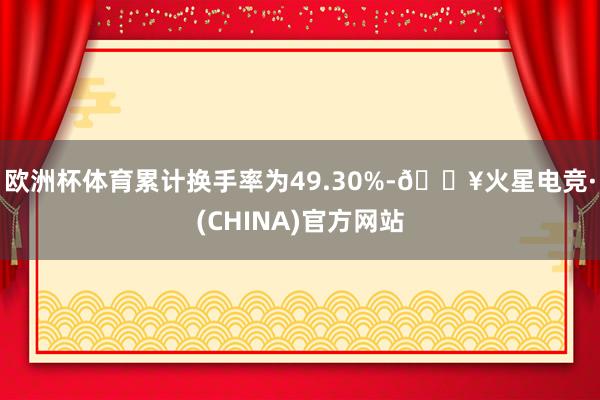 欧洲杯体育累计换手率为49.30%-🔥火星电竞·(CHINA)官方网站