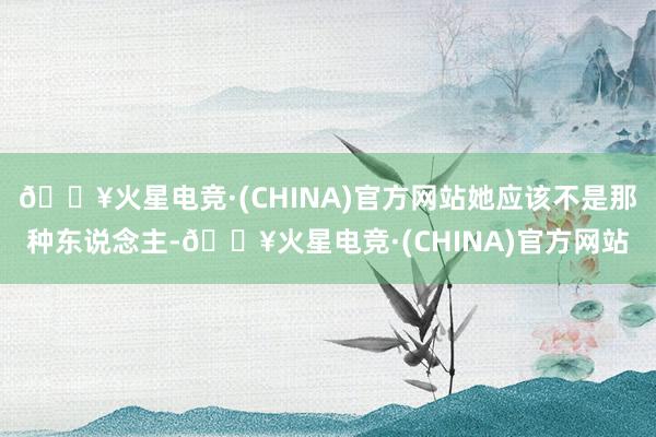 🔥火星电竞·(CHINA)官方网站她应该不是那种东说念主-🔥火星电竞·(CHINA)官方网站