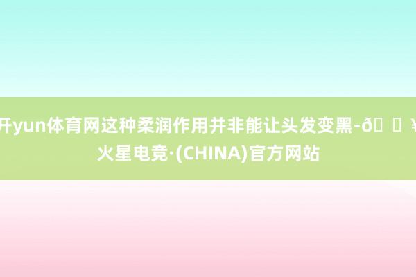 开yun体育网这种柔润作用并非能让头发变黑-🔥火星电竞·(CHINA)官方网站