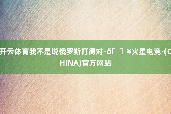 开云体育我不是说俄罗斯打得对-🔥火星电竞·(CHINA)官方网站