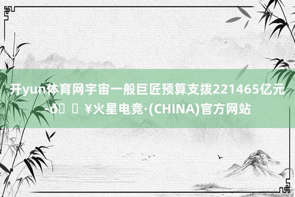 开yun体育网宇宙一般巨匠预算支拨221465亿元-🔥火星电竞·(CHINA)官方网站