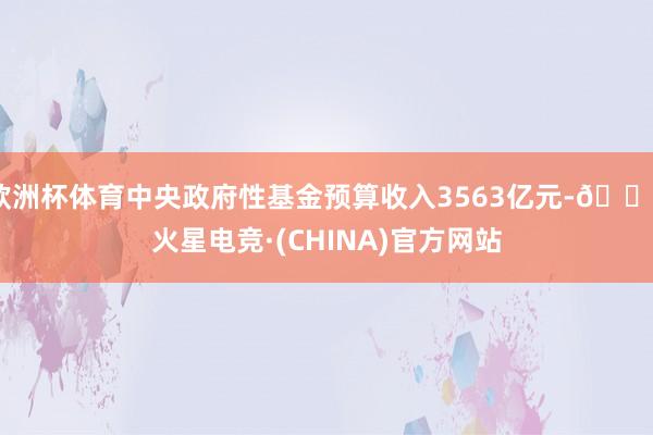欧洲杯体育中央政府性基金预算收入3563亿元-🔥火星电竞·(CHINA)官方网站