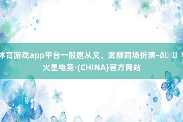 体育游戏app平台一般扈从文、武狮同场扮演-🔥火星电竞·(CHINA)官方网站
