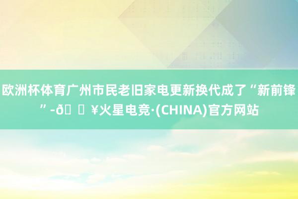 欧洲杯体育广州市民老旧家电更新换代成了“新前锋”-🔥火星电竞·(CHINA)官方网站
