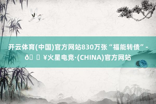 开云体育(中国)官方网站830万张“福能转债”-🔥火星电竞·(CHINA)官方网站